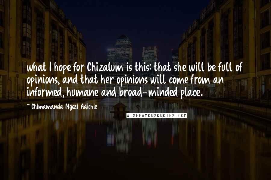 Chimamanda Ngozi Adichie Quotes: what I hope for Chizalum is this: that she will be full of opinions, and that her opinions will come from an informed, humane and broad-minded place.