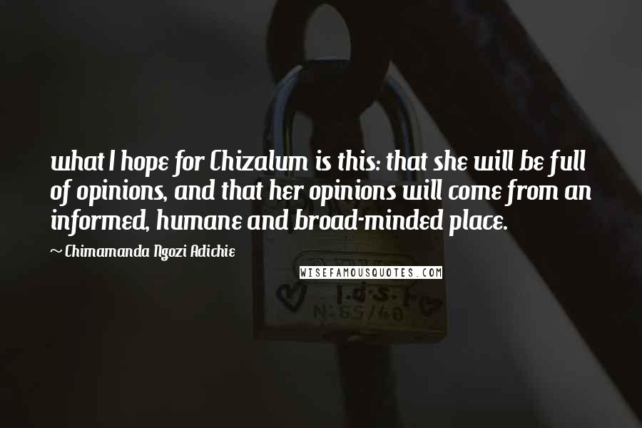 Chimamanda Ngozi Adichie Quotes: what I hope for Chizalum is this: that she will be full of opinions, and that her opinions will come from an informed, humane and broad-minded place.