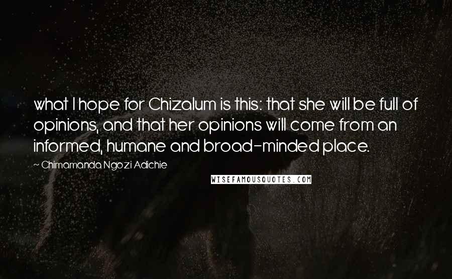 Chimamanda Ngozi Adichie Quotes: what I hope for Chizalum is this: that she will be full of opinions, and that her opinions will come from an informed, humane and broad-minded place.