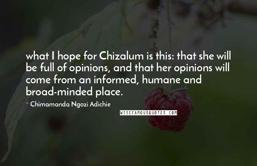 Chimamanda Ngozi Adichie Quotes: what I hope for Chizalum is this: that she will be full of opinions, and that her opinions will come from an informed, humane and broad-minded place.