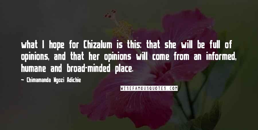 Chimamanda Ngozi Adichie Quotes: what I hope for Chizalum is this: that she will be full of opinions, and that her opinions will come from an informed, humane and broad-minded place.