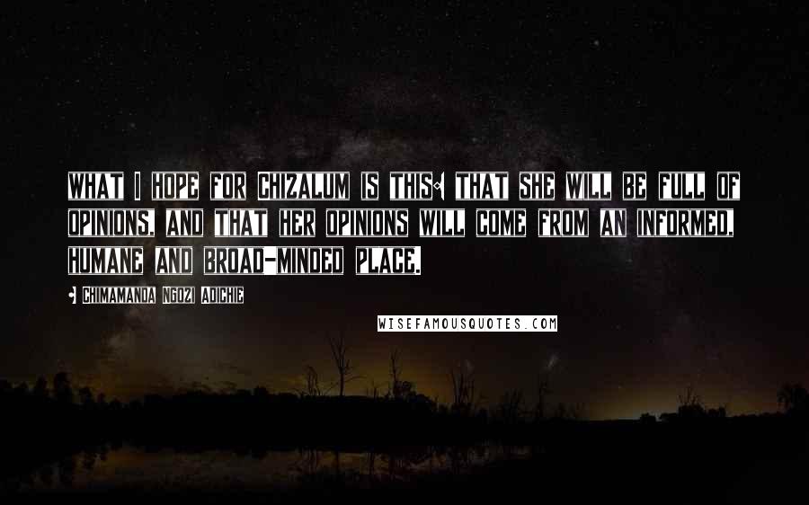 Chimamanda Ngozi Adichie Quotes: what I hope for Chizalum is this: that she will be full of opinions, and that her opinions will come from an informed, humane and broad-minded place.