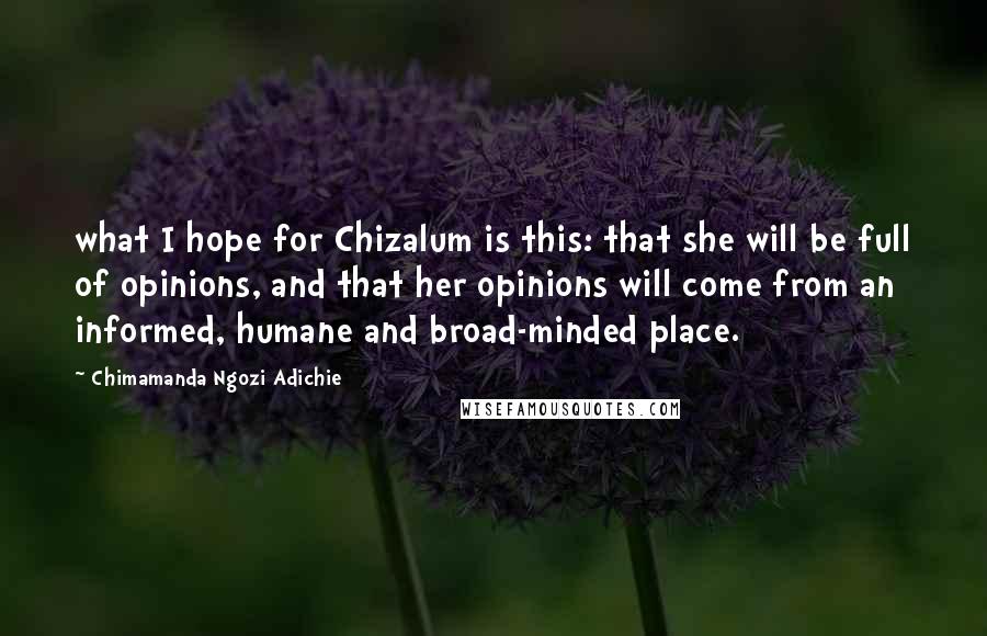 Chimamanda Ngozi Adichie Quotes: what I hope for Chizalum is this: that she will be full of opinions, and that her opinions will come from an informed, humane and broad-minded place.