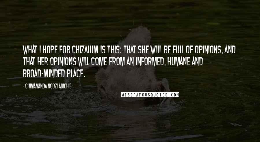 Chimamanda Ngozi Adichie Quotes: what I hope for Chizalum is this: that she will be full of opinions, and that her opinions will come from an informed, humane and broad-minded place.