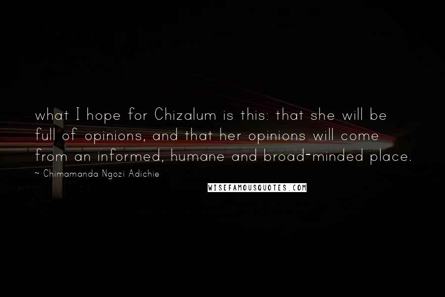 Chimamanda Ngozi Adichie Quotes: what I hope for Chizalum is this: that she will be full of opinions, and that her opinions will come from an informed, humane and broad-minded place.