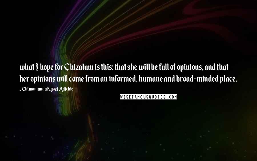 Chimamanda Ngozi Adichie Quotes: what I hope for Chizalum is this: that she will be full of opinions, and that her opinions will come from an informed, humane and broad-minded place.