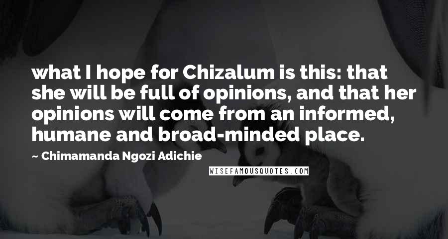 Chimamanda Ngozi Adichie Quotes: what I hope for Chizalum is this: that she will be full of opinions, and that her opinions will come from an informed, humane and broad-minded place.