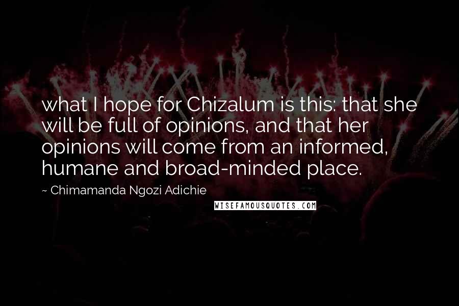 Chimamanda Ngozi Adichie Quotes: what I hope for Chizalum is this: that she will be full of opinions, and that her opinions will come from an informed, humane and broad-minded place.