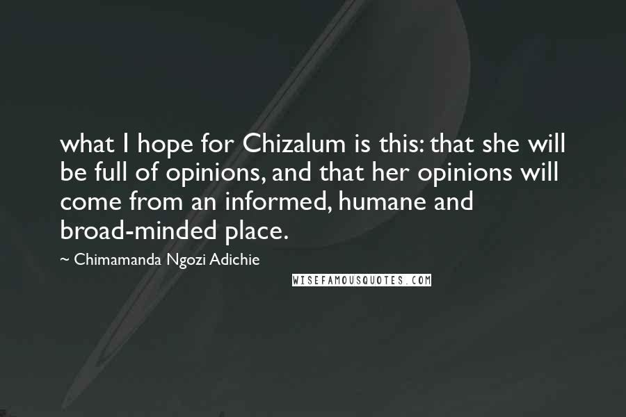 Chimamanda Ngozi Adichie Quotes: what I hope for Chizalum is this: that she will be full of opinions, and that her opinions will come from an informed, humane and broad-minded place.