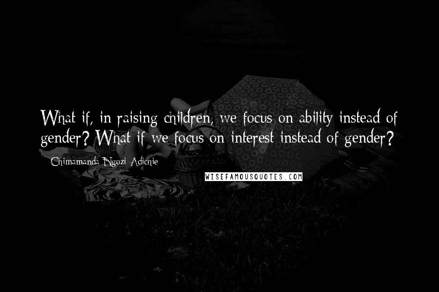 Chimamanda Ngozi Adichie Quotes: What if, in raising children, we focus on ability instead of gender? What if we focus on interest instead of gender?