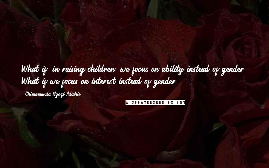 Chimamanda Ngozi Adichie Quotes: What if, in raising children, we focus on ability instead of gender? What if we focus on interest instead of gender?
