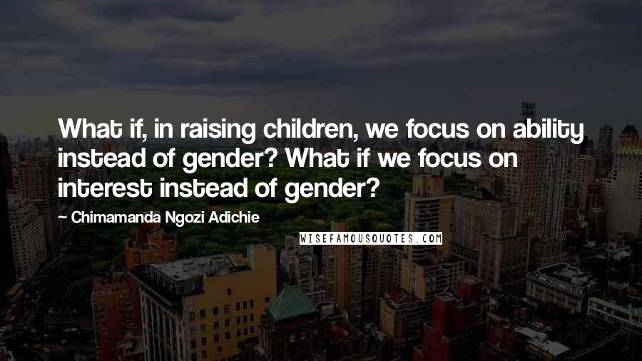 Chimamanda Ngozi Adichie Quotes: What if, in raising children, we focus on ability instead of gender? What if we focus on interest instead of gender?