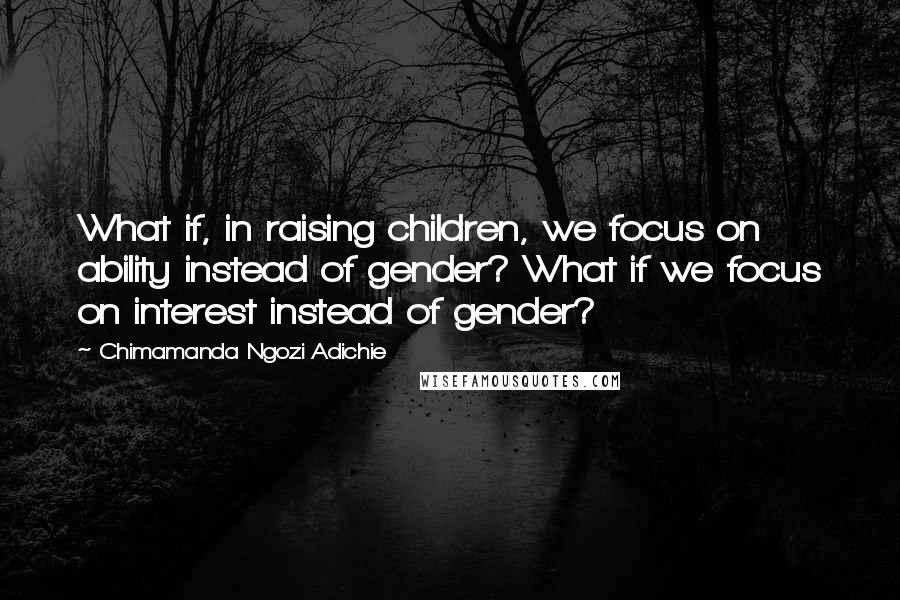 Chimamanda Ngozi Adichie Quotes: What if, in raising children, we focus on ability instead of gender? What if we focus on interest instead of gender?