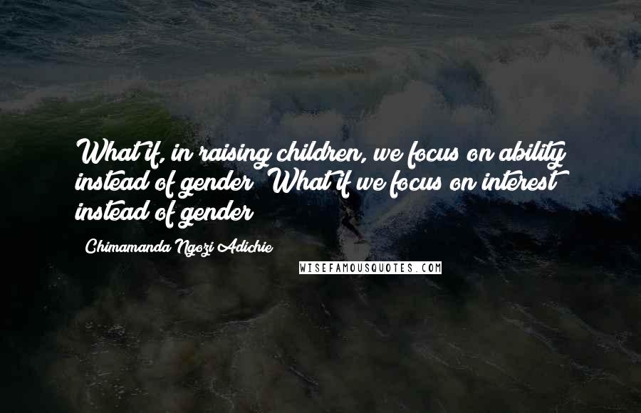 Chimamanda Ngozi Adichie Quotes: What if, in raising children, we focus on ability instead of gender? What if we focus on interest instead of gender?