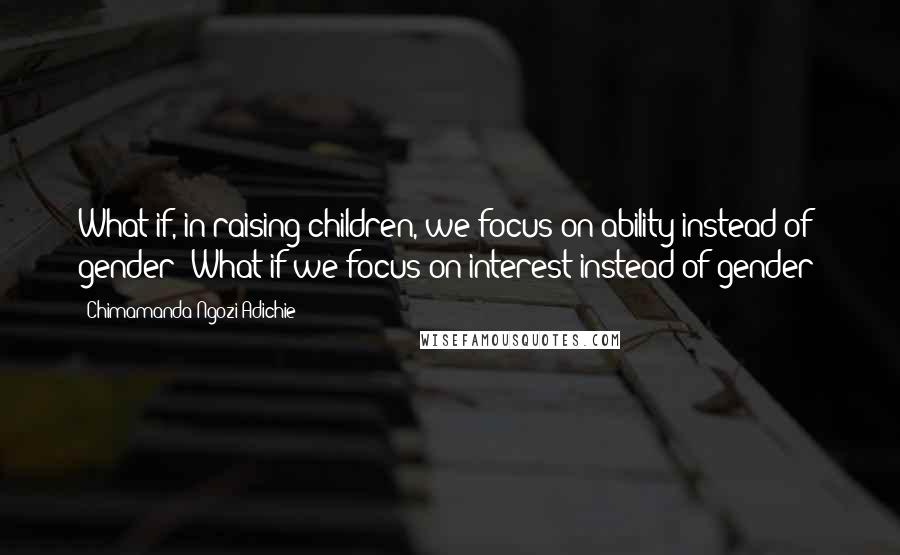 Chimamanda Ngozi Adichie Quotes: What if, in raising children, we focus on ability instead of gender? What if we focus on interest instead of gender?