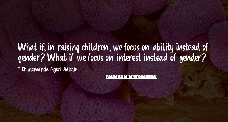 Chimamanda Ngozi Adichie Quotes: What if, in raising children, we focus on ability instead of gender? What if we focus on interest instead of gender?