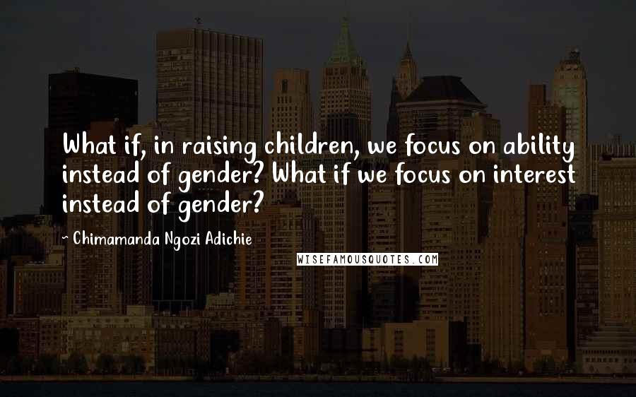 Chimamanda Ngozi Adichie Quotes: What if, in raising children, we focus on ability instead of gender? What if we focus on interest instead of gender?