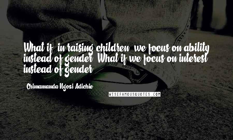 Chimamanda Ngozi Adichie Quotes: What if, in raising children, we focus on ability instead of gender? What if we focus on interest instead of gender?