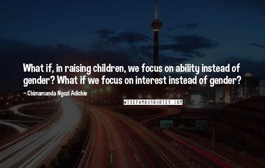Chimamanda Ngozi Adichie Quotes: What if, in raising children, we focus on ability instead of gender? What if we focus on interest instead of gender?