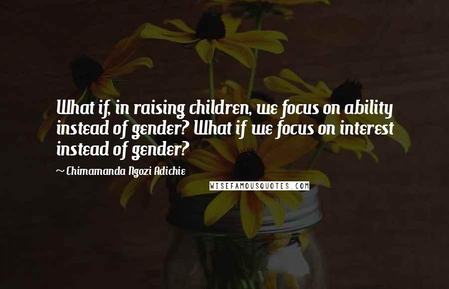 Chimamanda Ngozi Adichie Quotes: What if, in raising children, we focus on ability instead of gender? What if we focus on interest instead of gender?