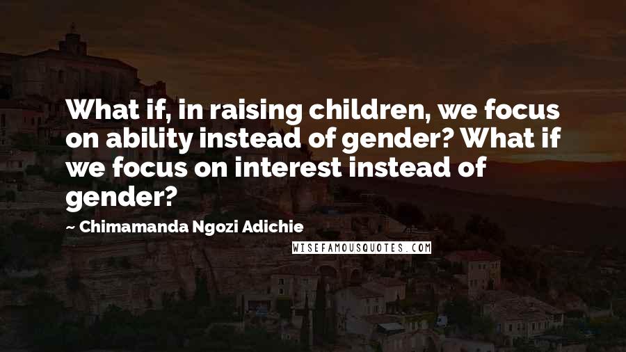 Chimamanda Ngozi Adichie Quotes: What if, in raising children, we focus on ability instead of gender? What if we focus on interest instead of gender?
