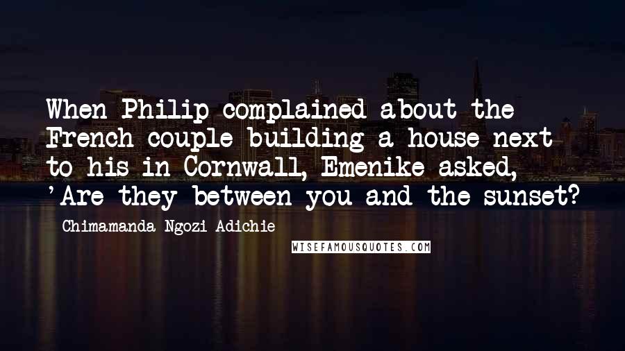 Chimamanda Ngozi Adichie Quotes: When Philip complained about the French couple building a house next to his in Cornwall, Emenike asked, 'Are they between you and the sunset?