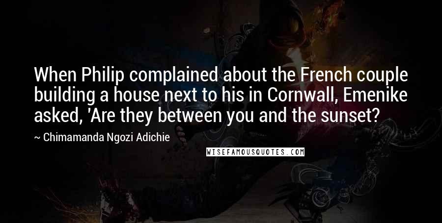 Chimamanda Ngozi Adichie Quotes: When Philip complained about the French couple building a house next to his in Cornwall, Emenike asked, 'Are they between you and the sunset?