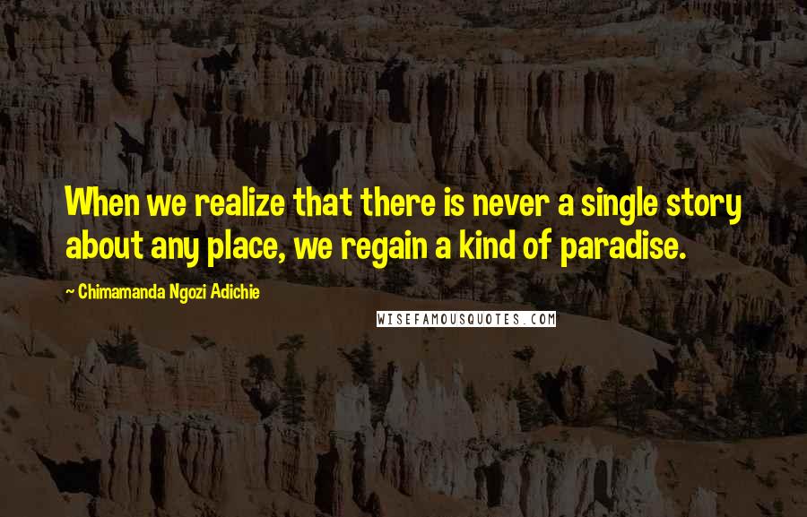 Chimamanda Ngozi Adichie Quotes: When we realize that there is never a single story about any place, we regain a kind of paradise.