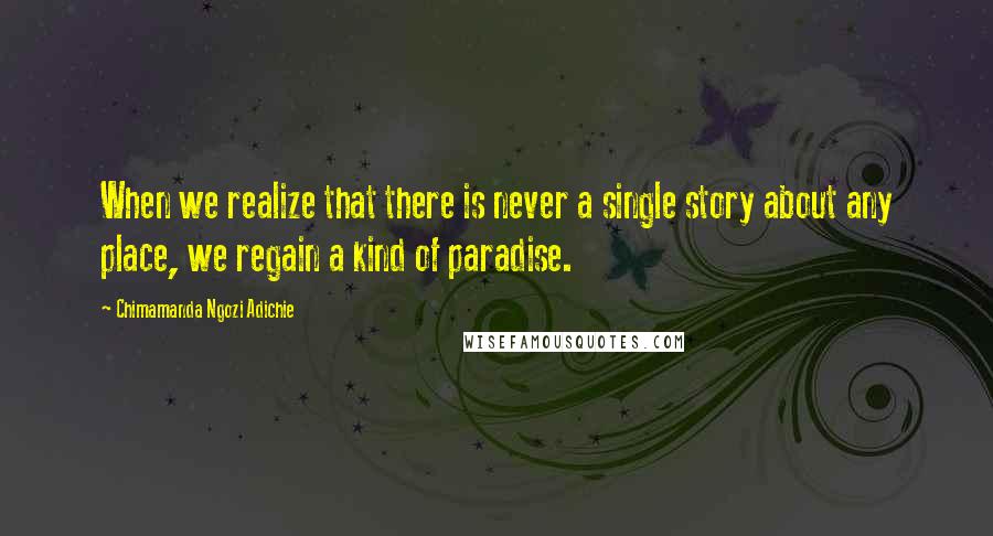 Chimamanda Ngozi Adichie Quotes: When we realize that there is never a single story about any place, we regain a kind of paradise.