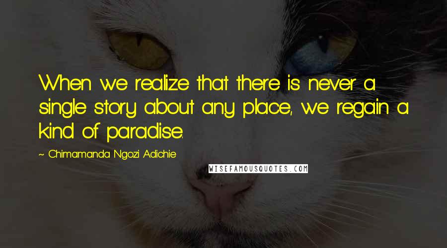 Chimamanda Ngozi Adichie Quotes: When we realize that there is never a single story about any place, we regain a kind of paradise.