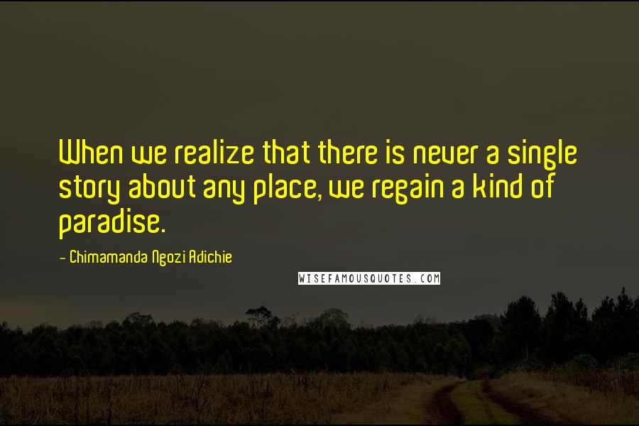 Chimamanda Ngozi Adichie Quotes: When we realize that there is never a single story about any place, we regain a kind of paradise.