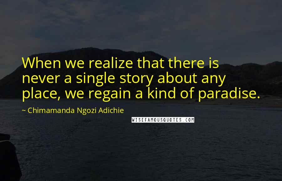 Chimamanda Ngozi Adichie Quotes: When we realize that there is never a single story about any place, we regain a kind of paradise.