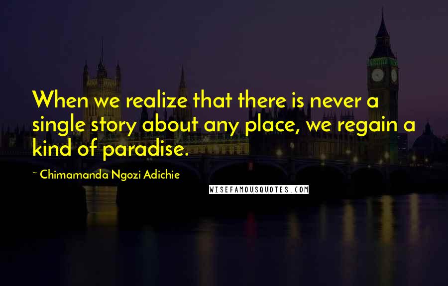 Chimamanda Ngozi Adichie Quotes: When we realize that there is never a single story about any place, we regain a kind of paradise.
