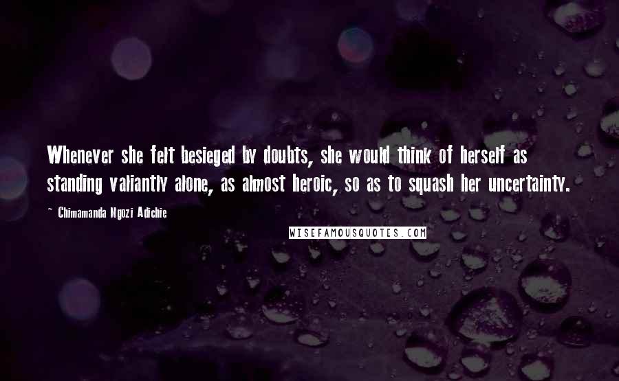 Chimamanda Ngozi Adichie Quotes: Whenever she felt besieged by doubts, she would think of herself as standing valiantly alone, as almost heroic, so as to squash her uncertainty.