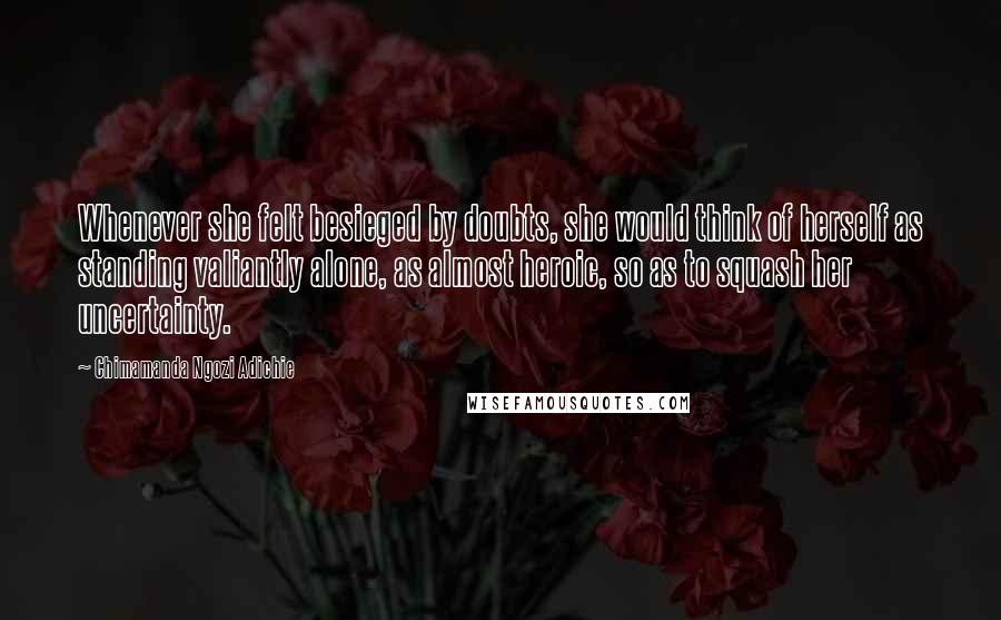 Chimamanda Ngozi Adichie Quotes: Whenever she felt besieged by doubts, she would think of herself as standing valiantly alone, as almost heroic, so as to squash her uncertainty.