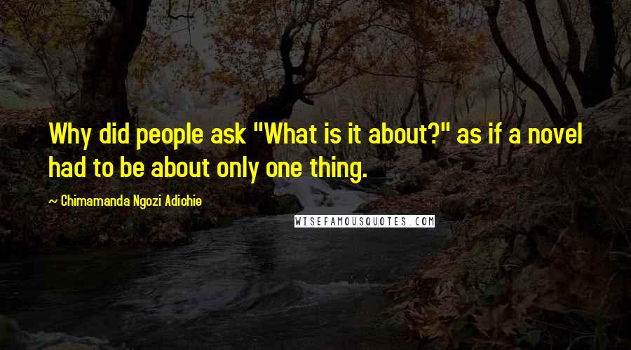 Chimamanda Ngozi Adichie Quotes: Why did people ask "What is it about?" as if a novel had to be about only one thing.