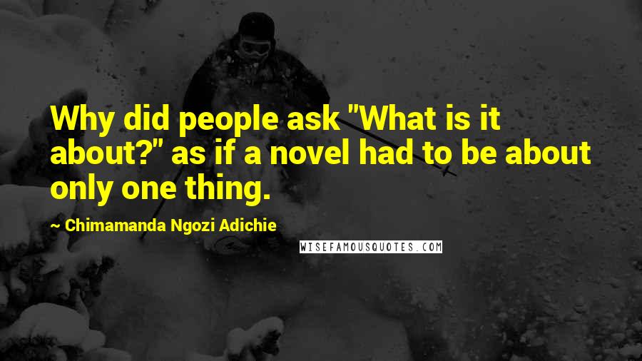 Chimamanda Ngozi Adichie Quotes: Why did people ask "What is it about?" as if a novel had to be about only one thing.