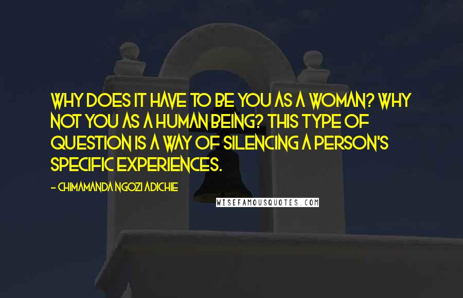 Chimamanda Ngozi Adichie Quotes: Why does it have to be you as a woman? Why not you as a human being? This type of question is a way of silencing a person's specific experiences.
