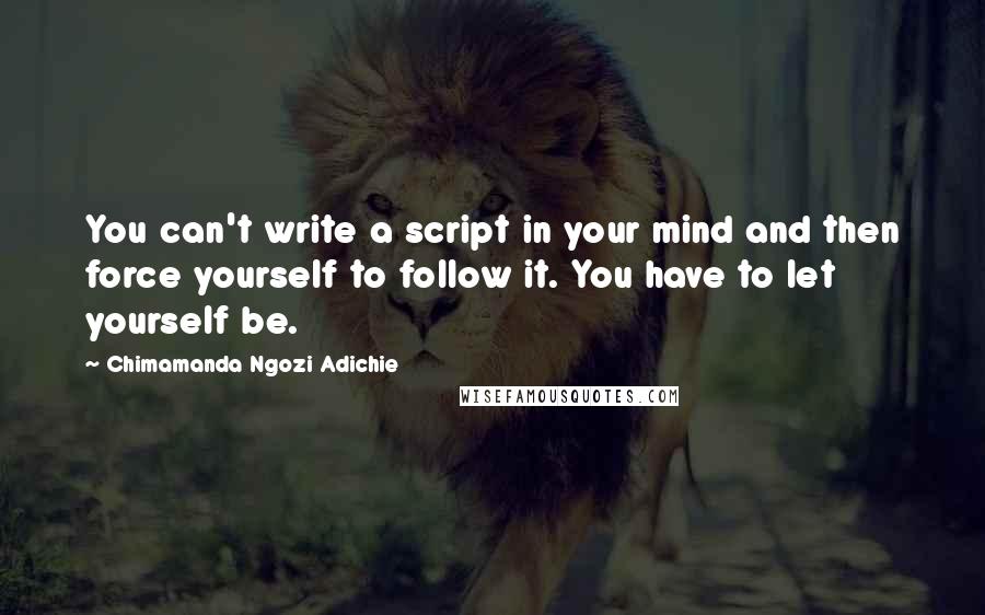 Chimamanda Ngozi Adichie Quotes: You can't write a script in your mind and then force yourself to follow it. You have to let yourself be.