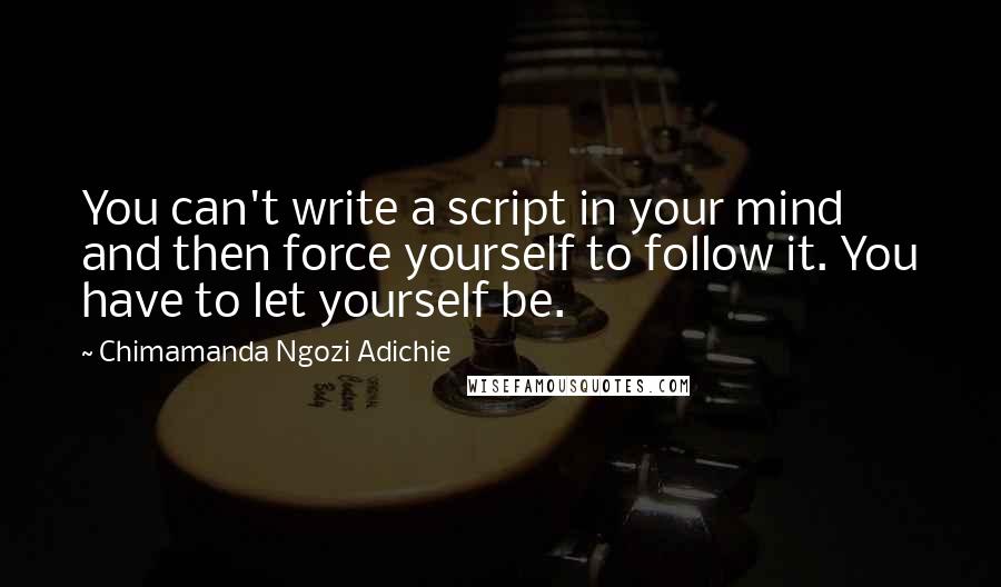 Chimamanda Ngozi Adichie Quotes: You can't write a script in your mind and then force yourself to follow it. You have to let yourself be.