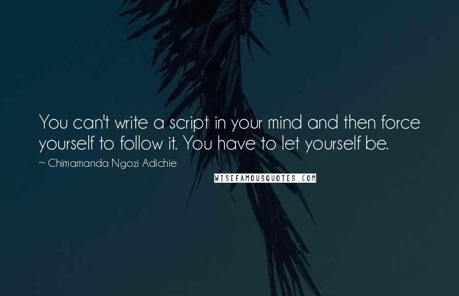 Chimamanda Ngozi Adichie Quotes: You can't write a script in your mind and then force yourself to follow it. You have to let yourself be.