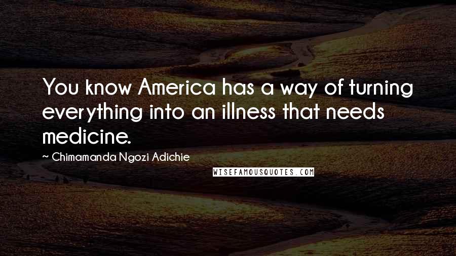 Chimamanda Ngozi Adichie Quotes: You know America has a way of turning everything into an illness that needs medicine.