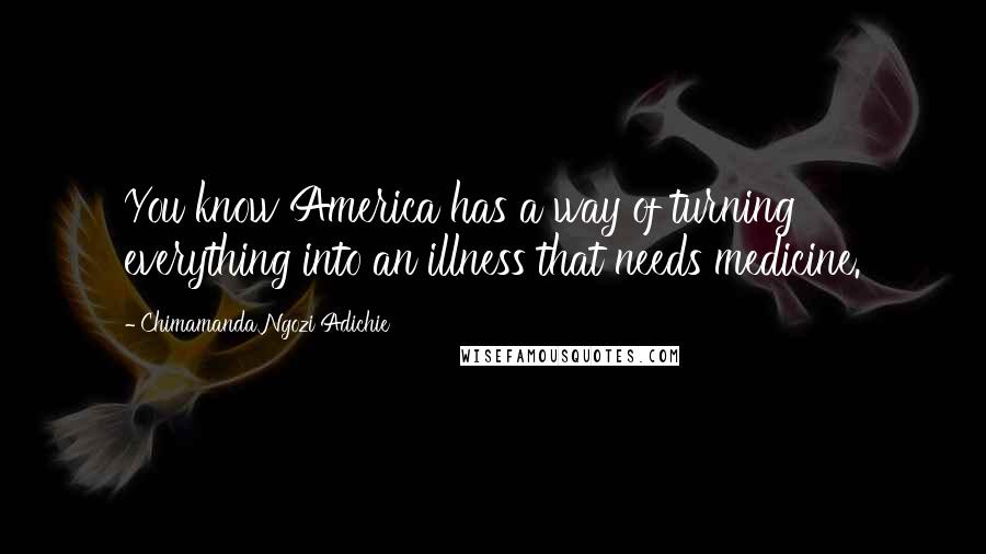 Chimamanda Ngozi Adichie Quotes: You know America has a way of turning everything into an illness that needs medicine.