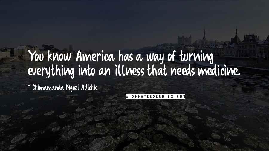 Chimamanda Ngozi Adichie Quotes: You know America has a way of turning everything into an illness that needs medicine.