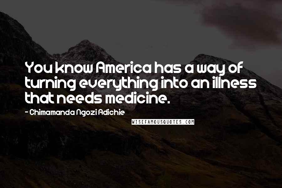 Chimamanda Ngozi Adichie Quotes: You know America has a way of turning everything into an illness that needs medicine.