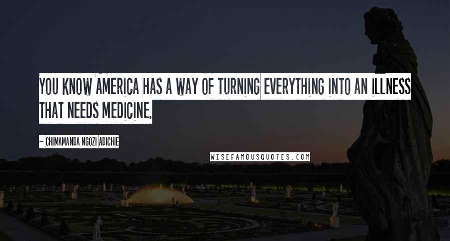 Chimamanda Ngozi Adichie Quotes: You know America has a way of turning everything into an illness that needs medicine.