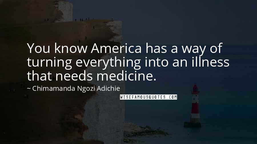 Chimamanda Ngozi Adichie Quotes: You know America has a way of turning everything into an illness that needs medicine.