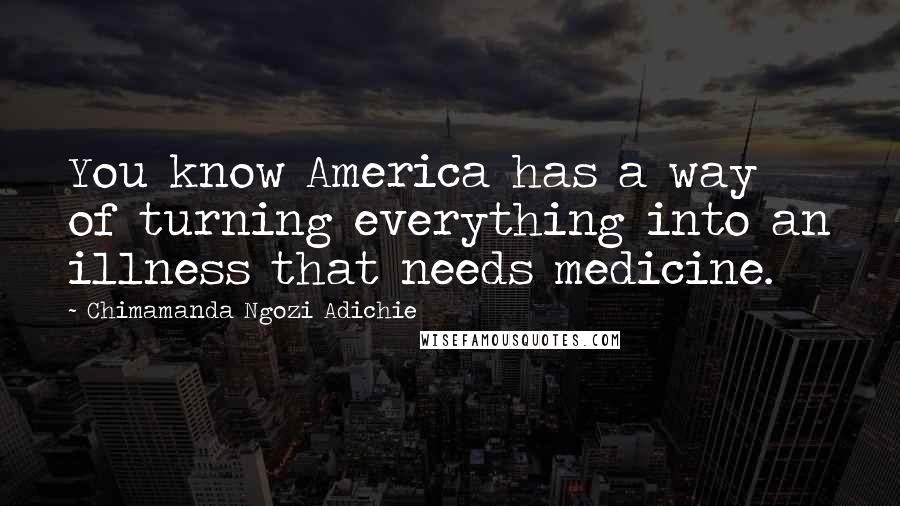 Chimamanda Ngozi Adichie Quotes: You know America has a way of turning everything into an illness that needs medicine.