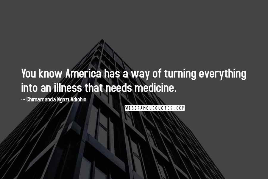 Chimamanda Ngozi Adichie Quotes: You know America has a way of turning everything into an illness that needs medicine.