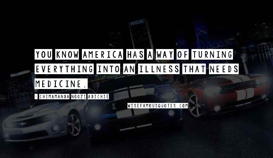 Chimamanda Ngozi Adichie Quotes: You know America has a way of turning everything into an illness that needs medicine.